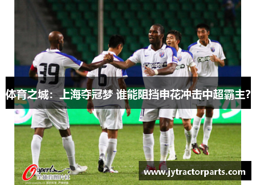 体育之城：上海夺冠梦 谁能阻挡申花冲击中超霸主？