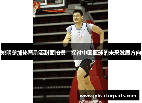 姚明参加体育杂志封面拍摄：探讨中国篮球的未来发展方向